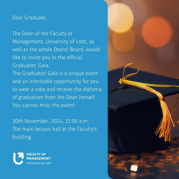 Dean of the Faculty of Management at the University of Lodz together with the Dean's Board has the honor to invite you for the Alumni Gala, which will take place on November 30, 2024 at 11:00 a.m. in Aula A at the Faculty of Management of the University of Lodz, J. Matejki 22/26 Street.